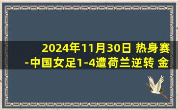 2024年11月30日 热身赛-中国女足1-4遭荷兰逆转 金坤破门中国女足下半场连丢4球